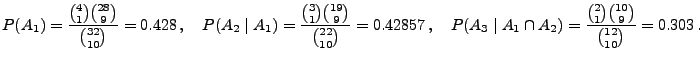 $\displaystyle P(A_1)=\frac{{4\choose 1}{28\choose 9}}{{32\choose 10}}= 0.428\,,...
..._3\mid A_1\cap A_2)=\frac{{2\choose 1}{10\choose 9}}{{12\choose 10}}
=0.303\,.
$