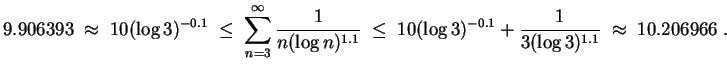 $ \mbox{$\displaystyle
9.906393 \;\approx\; 10(\log 3)^{-0.1}\;\leq\;\sum_{n = ...
...^{-0.1} + {\displaystyle\frac{1}{3(\log 3)^{1.1}}}\;\approx\; 10.206966 \; .
$}$