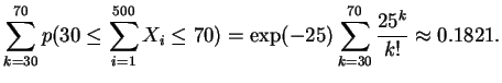 $ \mbox{$\displaystyle
\sum_{k=30}^{70} p(30 \leq \sum_{i=1}^{500}X_i \leq 70) =
\exp(-25) \sum_{k=30}^{70}\frac{25^k}{k!}
\approx 0.1821.
$}$