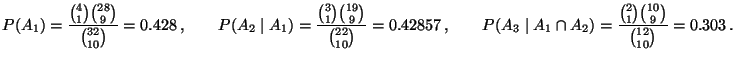 $\displaystyle P(A_1)=\frac{{4\choose 1}{28\choose 9}}{{32\choose 10}}= 0.428\,,...
..._3\mid A_1\cap A_2)=\frac{{2\choose 1}{10\choose 9}}{{12\choose 10}}
=0.303\,.
$