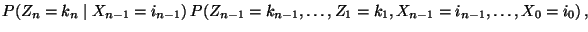 $\displaystyle P(Z_n=k_n\mid
X_{n-1}=i_{n-1}) \,P(Z_{n-1}=k_{n-1},\ldots,Z_1=k_1,
X_{n-1}=i_{n-1},\ldots,X_0=i_0)\,,$