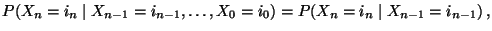 $\displaystyle P(X_{n}=i_n\mid X_{n-1}=i_{n-1},\ldots,X_0=i_{0})= P(X_{n}=i_n\mid X_{n-1}=i_{n-1})\,,$