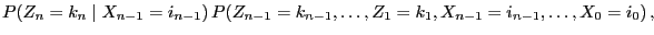 $\displaystyle P(Z_n=k_n\mid
X_{n-1}=i_{n-1}) \,P(Z_{n-1}=k_{n-1},\ldots,Z_1=k_1,
X_{n-1}=i_{n-1},\ldots,X_0=i_0)\,,$