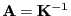 $ {\mathbf{A}}={\mathbf{K}}^{-1}$
